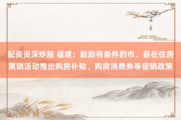 配资资深炒股 福建：鼓励有条件的市、县在住房展销活动推出购房补贴、购房消费券等促销政策