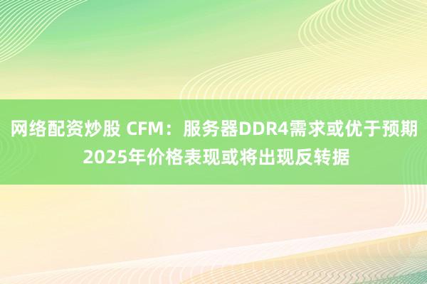 网络配资炒股 CFM：服务器DDR4需求或优于预期 2025年价格表现或将出现反转据
