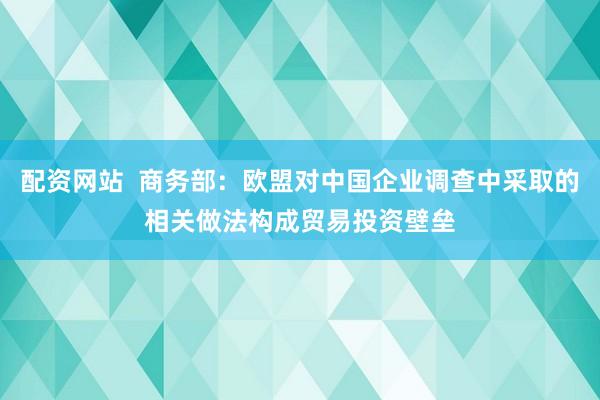 配资网站  商务部：欧盟对中国企业调查中采取的相关做法构成贸易投资壁垒