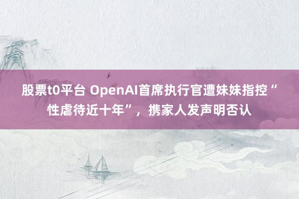 股票t0平台 OpenAI首席执行官遭妹妹指控“性虐待近十年”，携家人发声明否认