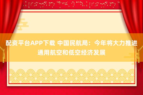 配资平台APP下载 中国民航局：今年将大力推进通用航空和低空经济发展