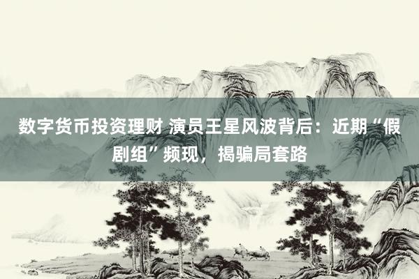 数字货币投资理财 演员王星风波背后：近期“假剧组”频现，揭骗局套路