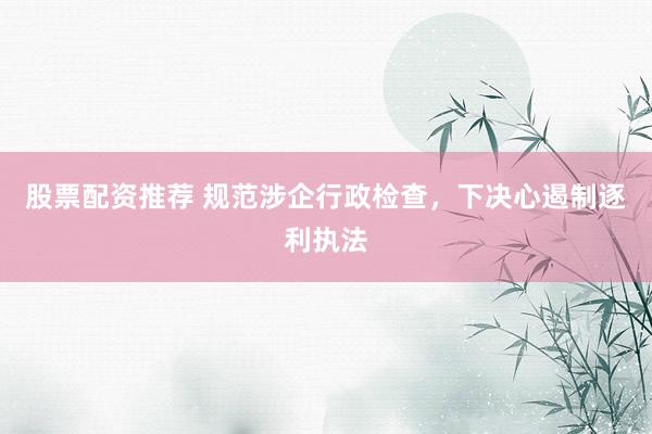 股票配资推荐 规范涉企行政检查，下决心遏制逐利执法