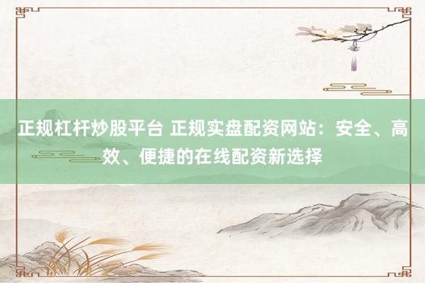 正规杠杆炒股平台 正规实盘配资网站：安全、高效、便捷的在线配资新选择