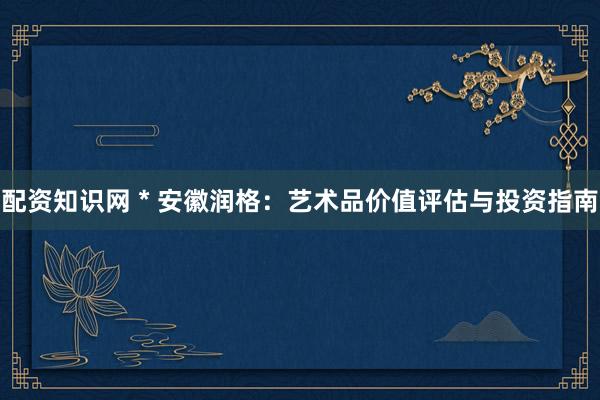 配资知识网 * 安徽润格：艺术品价值评估与投资指南