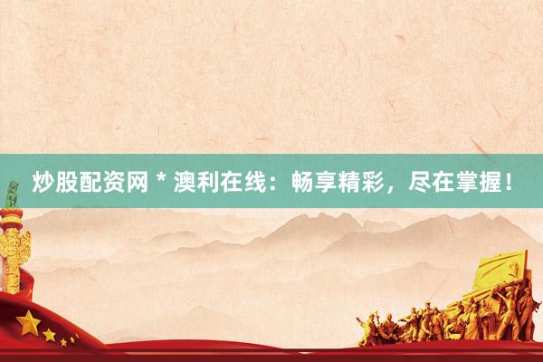 炒股配资网 * 澳利在线：畅享精彩，尽在掌握！