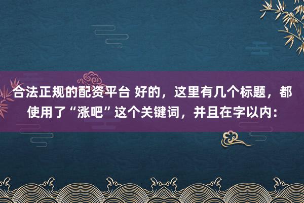 合法正规的配资平台 好的，这里有几个标题，都使用了“涨吧”这个关键词，并且在字以内：