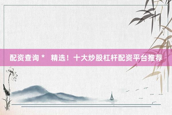 配资查询 *   精选！十大炒股杠杆配资平台推荐