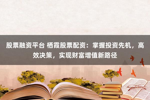 股票融资平台 栖霞股票配资：掌握投资先机，高效决策，实现财富增值新路径