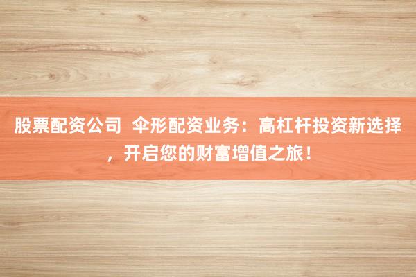 股票配资公司  伞形配资业务：高杠杆投资新选择，开启您的财富增值之旅！
