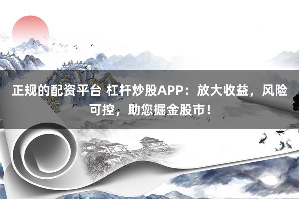 正规的配资平台 杠杆炒股APP：放大收益，风险可控，助您掘金股市！