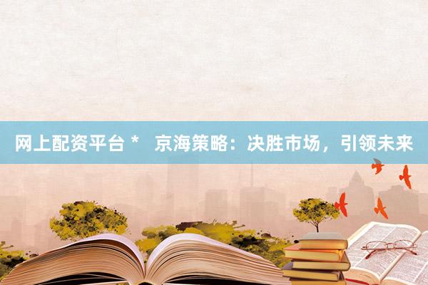 网上配资平台 *   京海策略：决胜市场，引领未来