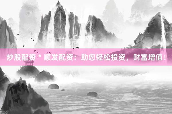 炒股配资 * 顺发配资：助您轻松投资，财富增值！