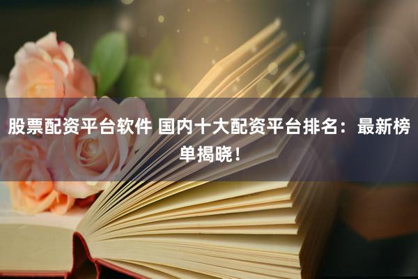 股票配资平台软件 国内十大配资平台排名：最新榜单揭晓！