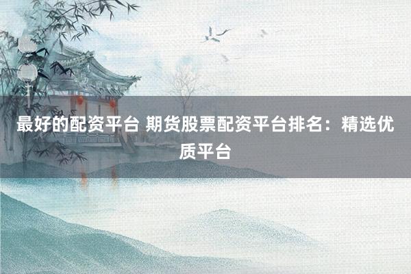 最好的配资平台 期货股票配资平台排名：精选优质平台