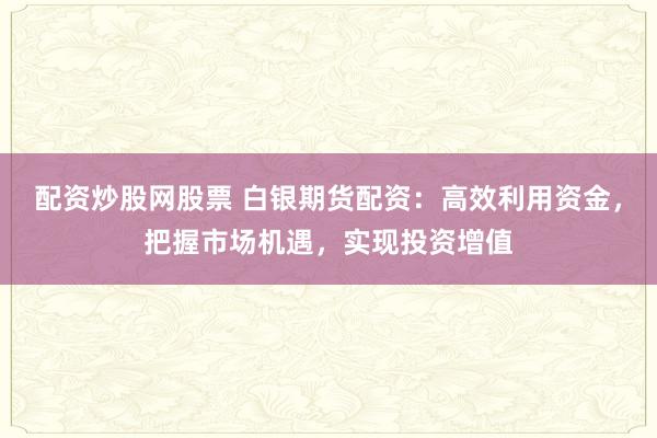 配资炒股网股票 白银期货配资：高效利用资金，把握市场机遇，实现投资增值