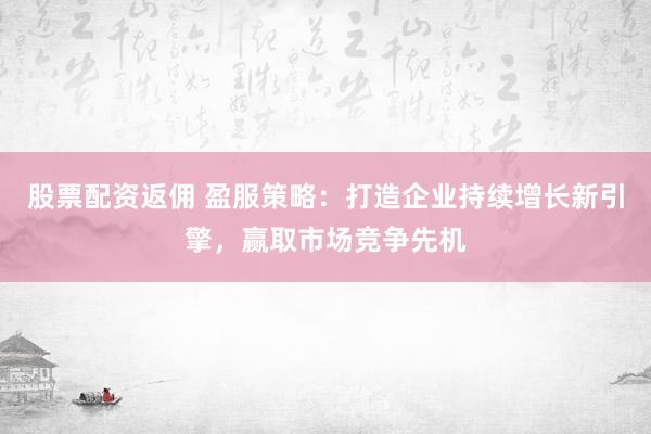 股票配资返佣 盈服策略：打造企业持续增长新引擎，赢取市场竞争先机