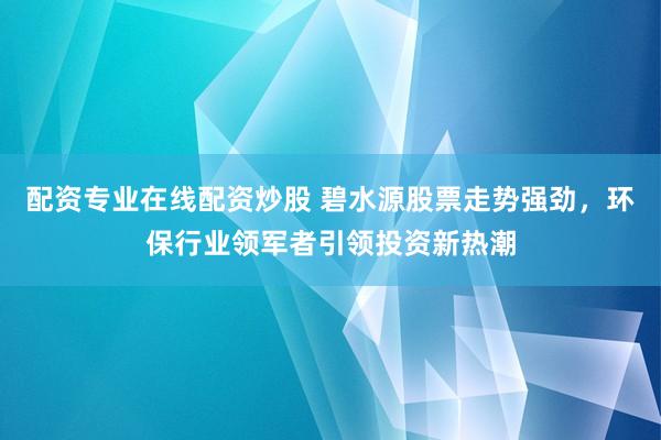 配资专业在线配资炒股 碧水源股票走势强劲，环保行业领军者引领投资新热潮