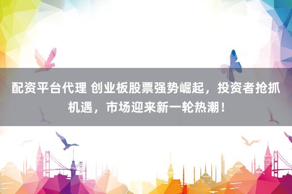 配资平台代理 创业板股票强势崛起，投资者抢抓机遇，市场迎来新一轮热潮！