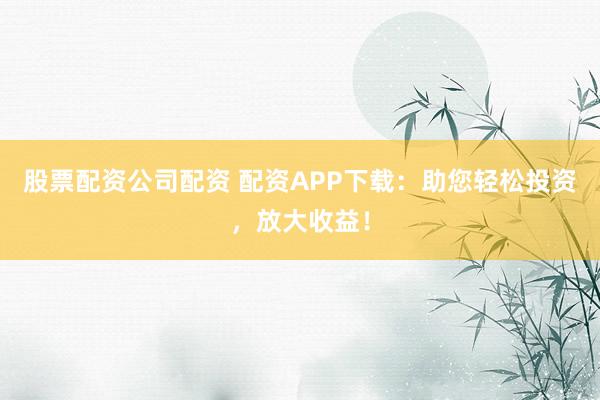 股票配资公司配资 配资APP下载：助您轻松投资，放大收益！