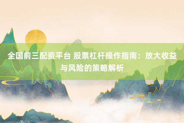 全国前三配资平台 股票杠杆操作指南：放大收益与风险的策略解析