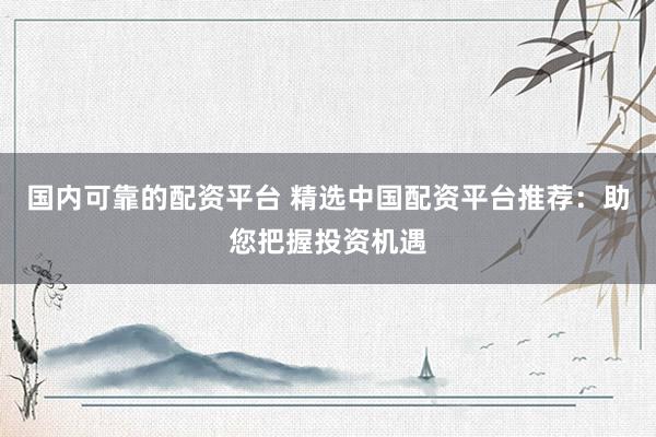 国内可靠的配资平台 精选中国配资平台推荐：助您把握投资机遇