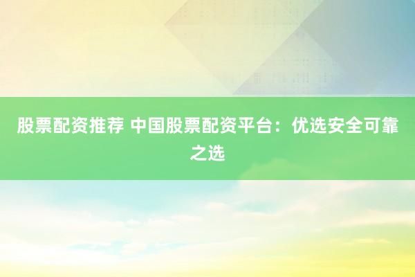 股票配资推荐 中国股票配资平台：优选安全可靠之选