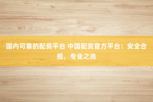 国内可靠的配资平台 中国配资官方平台：安全合规，专业之选