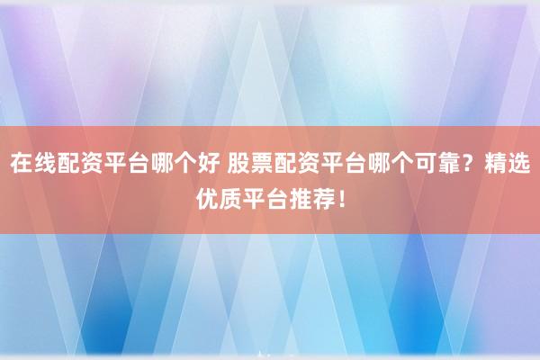 在线配资平台哪个好 股票配资平台哪个可靠？精选优质平台推荐！