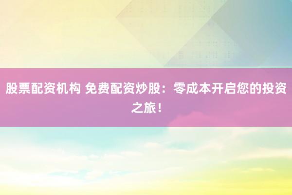 股票配资机构 免费配资炒股：零成本开启您的投资之旅！