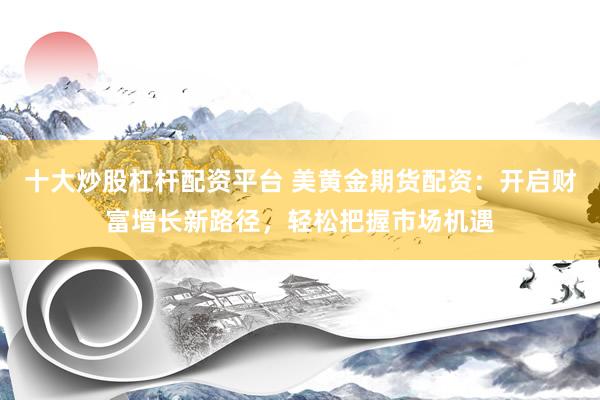 十大炒股杠杆配资平台 美黄金期货配资：开启财富增长新路径，轻松把握市场机遇