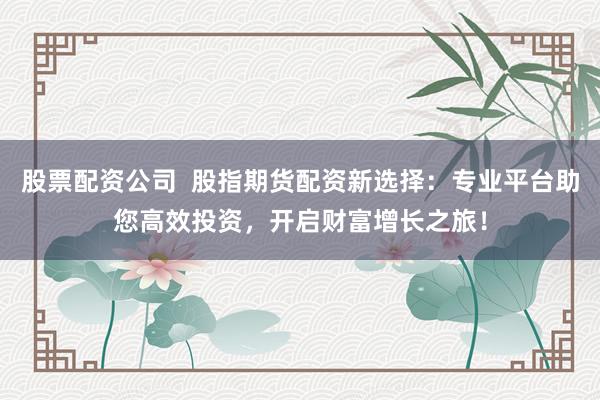 股票配资公司  股指期货配资新选择：专业平台助您高效投资，开启财富增长之旅！