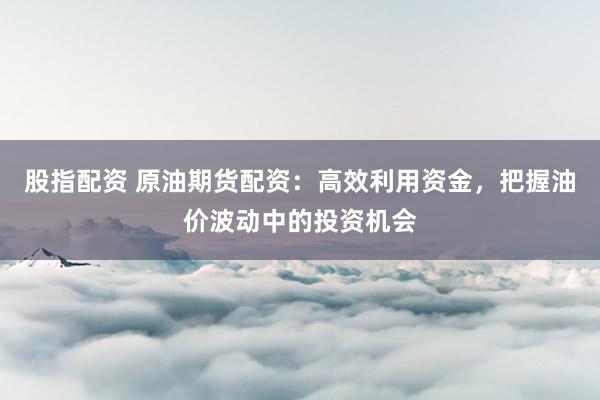 股指配资 原油期货配资：高效利用资金，把握油价波动中的投资机会