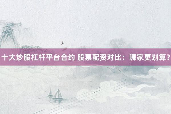 十大炒股杠杆平台合约 股票配资对比：哪家更划算？