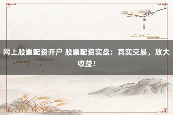 网上股票配资开户 股票配资实盘：真实交易，放大收益！