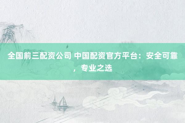 全国前三配资公司 中国配资官方平台：安全可靠，专业之选