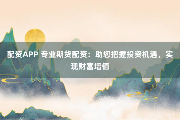 配资APP 专业期货配资：助您把握投资机遇，实现财富增值