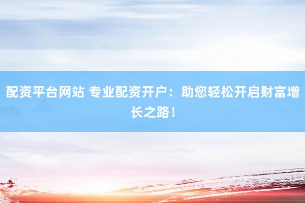 配资平台网站 专业配资开户：助您轻松开启财富增长之路！