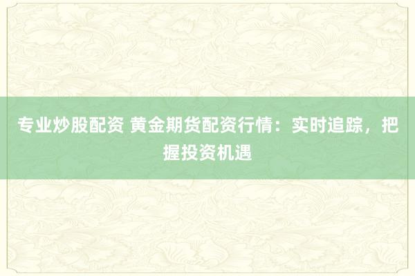 专业炒股配资 黄金期货配资行情：实时追踪，把握投资机遇