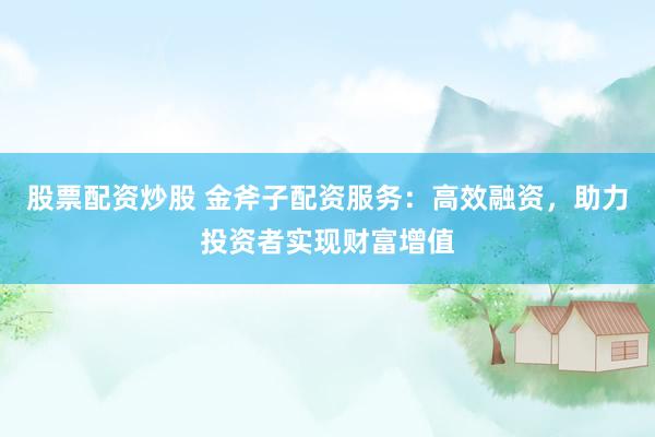 股票配资炒股 金斧子配资服务：高效融资，助力投资者实现财富增值