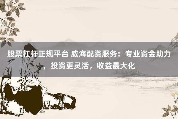 股票杠杆正规平台 威海配资服务：专业资金助力，投资更灵活，收益最大化