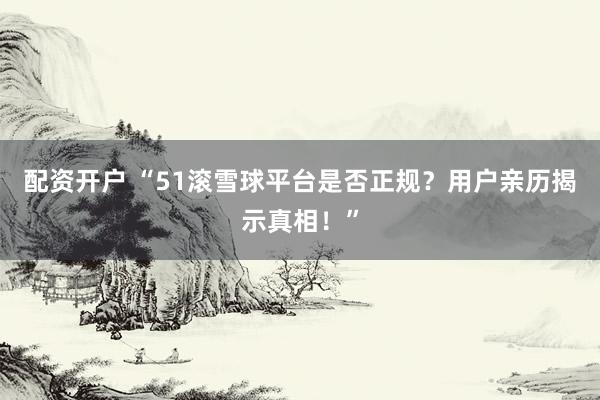 配资开户 “51滚雪球平台是否正规？用户亲历揭示真相！”