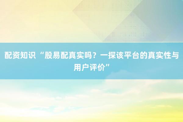 配资知识 “股易配真实吗？一探该平台的真实性与用户评价”
