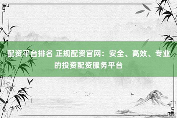配资平台排名 正规配资官网：安全、高效、专业的投资配资服务平台