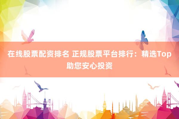 在线股票配资排名 正规股票平台排行：精选Top助您安心投资