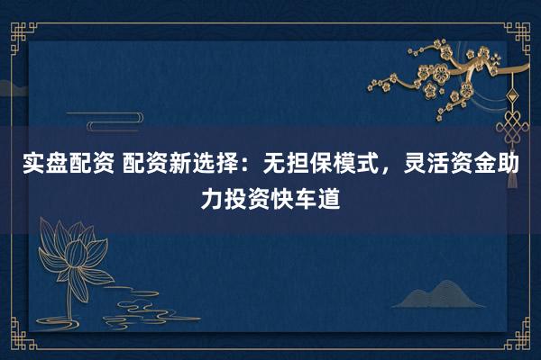 实盘配资 配资新选择：无担保模式，灵活资金助力投资快车道