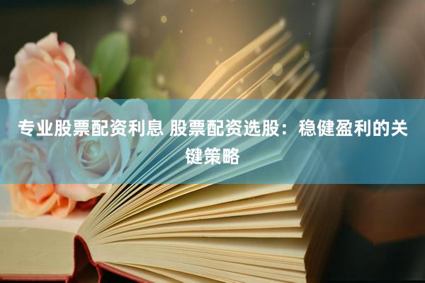 专业股票配资利息 股票配资选股：稳健盈利的关键策略