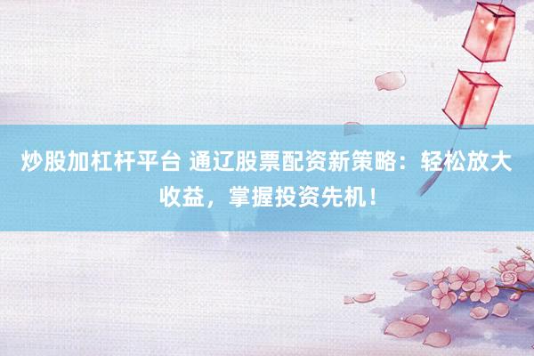 炒股加杠杆平台 通辽股票配资新策略：轻松放大收益，掌握投资先机！