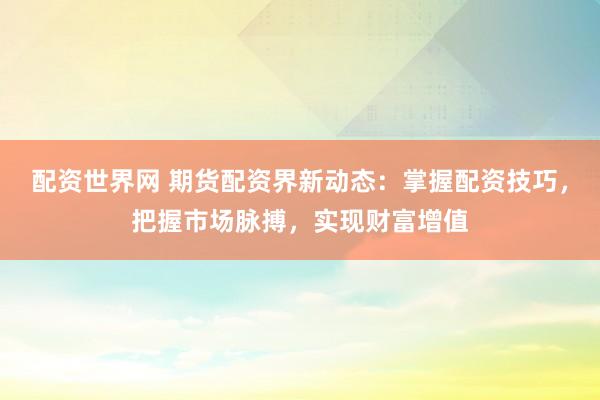 配资世界网 期货配资界新动态：掌握配资技巧，把握市场脉搏，实现财富增值