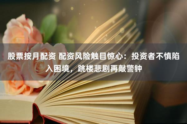 股票按月配资 配资风险触目惊心：投资者不慎陷入困境，跳楼悲剧再敲警钟